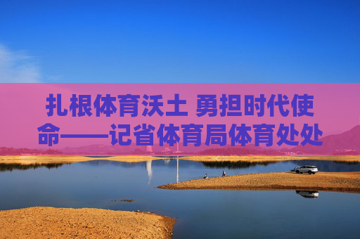扎根体育沃土 勇担时代使命——记省体育局体育处处长张超，扎根体育沃土 勇担时代使命——记省体育局体育处处长张超