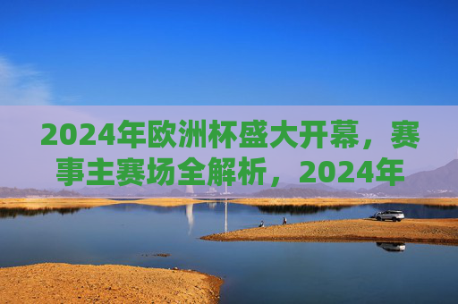 2024年欧洲杯盛大开幕,赛事主赛场全解析,2024年欧洲杯开幕,主赛场全解析 2024年欧洲杯盛大开幕,赛事主赛场全解析,2024年欧洲杯开幕,主赛场全解析