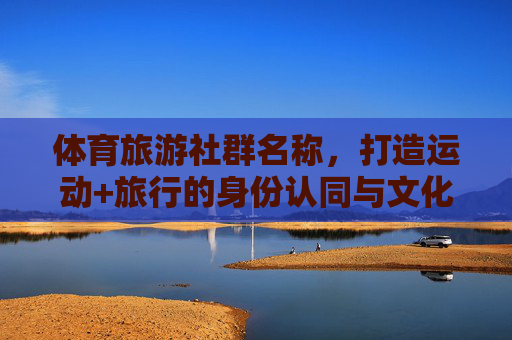 体育旅游社群名称,打造运动+旅行的身份认同与文化符号,体旅社群,运动旅行的身份与文化符号 体育旅游社群名称,打造运动+旅行的身份认同与文化符号,体旅社群,运动旅行的身份与文化符号