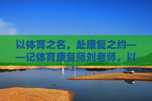 以体育之名,赴康复之约——记体育康复师刘老师,以体育之名,赴康复之约——体育康复师刘老师 以体育之名,赴康复之约——记体育康复师刘老师,以体育之名,赴康复之约——体育康复师刘老师