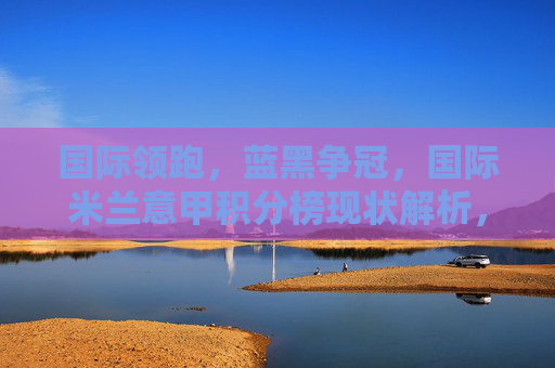 国际领跑,蓝黑争冠,国际米兰意甲积分榜现状解析,国际领跑蓝黑争冠,国际米兰意甲积分榜现状解析 国际领跑,蓝黑争冠,国际米兰意甲积分榜现状解析,国际领跑蓝黑争冠,国际米兰意甲积分榜现状解析