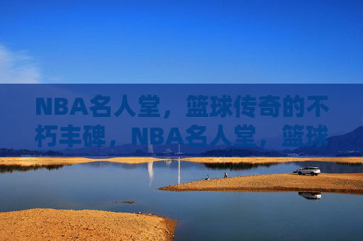 NBA名人堂，篮球传奇的不朽丰碑，NBA名人堂，篮球传奇的不朽丰碑