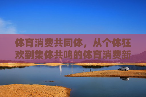 体育消费共同体,从个体狂欢到集体共鸣的体育消费新生态,体育消费共同体,从个体狂欢到集体共鸣的新生态 体育消费共同体,从个体狂欢到集体共鸣的体育消费新生态,体育消费共同体,从个体狂欢到集体共鸣的新生态