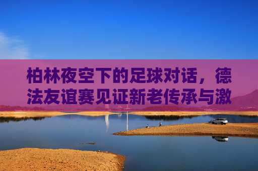 柏林夜空下的足球对话,德法友谊赛见证新老传承与激情碰撞,柏林夜空德法战,新老传承激情碰撞 柏林夜空下的足球对话,德法友谊赛见证新老传承与激情碰撞,柏林夜空德法战,新老传承激情碰撞