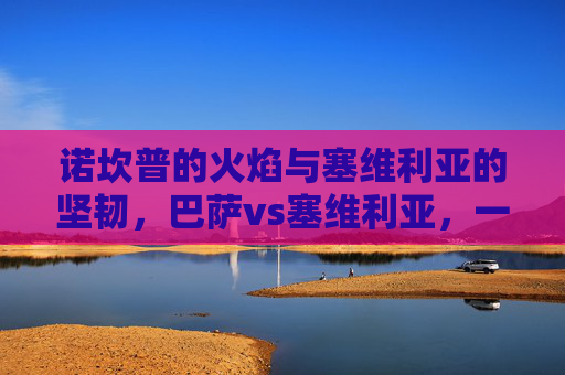 诺坎普的火焰与塞维利亚的坚韧,巴萨vs塞维利亚,一场战术与意志的碰撞,诺坎普火焰对决塞维利亚坚韧 诺坎普的火焰与塞维利亚的坚韧,巴萨vs塞维利亚,一场战术与意志的碰撞,诺坎普火焰对决塞维利亚坚韧