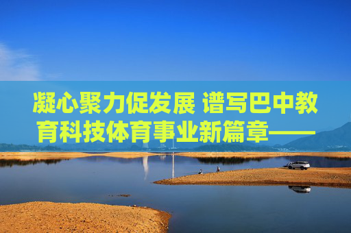 凝心聚力促发展 谱写巴中教育科技体育事业新篇章——巴中市教育科技体育局工作纪实 凝心聚力促发展 谱写巴中教育科技体育事业新篇章——巴中市教育科技体育局工作纪实