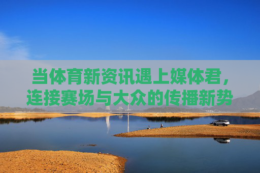 当体育新资讯遇上媒体君,连接赛场与大众的传播新势力,体育新资讯遇媒体君,连接赛场与大众的传播新势力 当体育新资讯遇上媒体君,连接赛场与大众的传播新势力,体育新资讯遇媒体君,连接赛场与大众的传播新势力