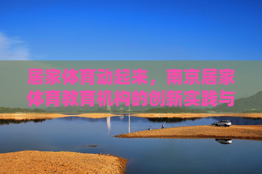 居家体育动起来，南京居家体育教育机构的创新实践与价值探索，居家体育动起来，南京教育机构的创新实践与价值探索