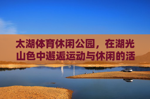 太湖体育休闲公园,在湖光山色中邂逅运动与休闲的活力密码,太湖体育休闲公园,湖光山色邂逅运动休闲的活力密码 太湖体育休闲公园,在湖光山色中邂逅运动与休闲的活力密码,太湖体育休闲公园,湖光山色邂逅运动休闲的活力密码