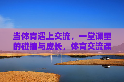 当体育遇上交流，一堂课里的碰撞与成长，体育交流课，碰撞中的成长