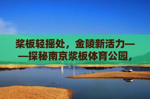 桨板轻摇处,金陵新活力——探秘南京浆板体育公园,南京浆板体育公园,桨板轻摇焕金陵活力 桨板轻摇处,金陵新活力——探秘南京浆板体育公园,南京浆板体育公园,桨板轻摇焕金陵活力