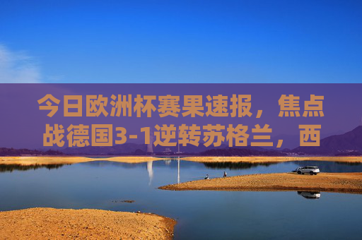 今日欧洲杯赛果速报,焦点战德国3-1逆转苏格兰,西班牙2-0完胜克罗地亚,欧洲杯赛果速报,德国3-1逆转苏格兰,西班牙2-0完胜克罗地亚 今日欧洲杯赛果速报,焦点战德国3-1逆转苏格兰,西班牙2-0完胜克罗地亚,欧洲杯赛果速报,德国3-1逆转苏格兰,西班牙2-0完胜克罗地亚