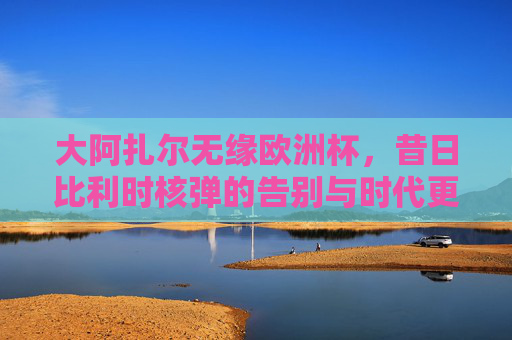 大阿扎尔无缘欧洲杯，昔日比利时核弹的告别与时代更迭，阿扎尔无缘欧洲杯，比利时核弹的告别与时代更迭