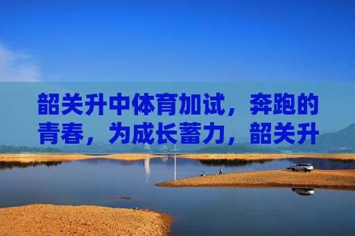 韶关升中体育加试，奔跑的青春，为成长蓄力，韶关升中体育加试，奔跑的青春，为成长蓄力
