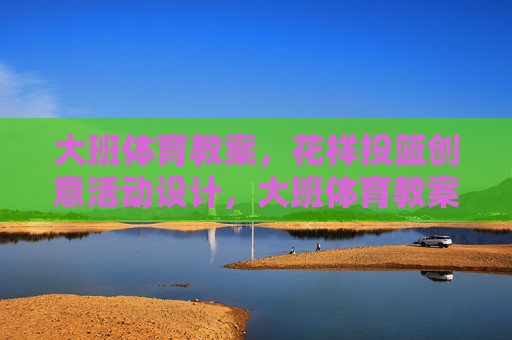 大班体育教案,花样投篮创意活动设计,大班体育教案,花样投篮创意活动设计 大班体育教案,花样投篮创意活动设计,大班体育教案,花样投篮创意活动设计