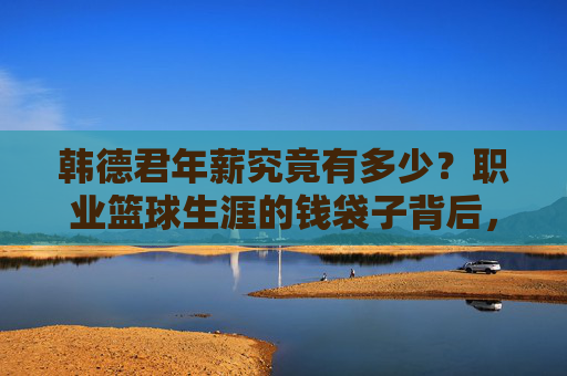 韩德君年薪究竟有多少?职业篮球生涯的钱袋子背后,是坚守与价值,韩德君年薪背后,篮球生涯的坚守与价值 韩德君年薪究竟有多少?职业篮球生涯的钱袋子背后,是坚守与价值,韩德君年薪背后,篮球生涯的坚守与价值