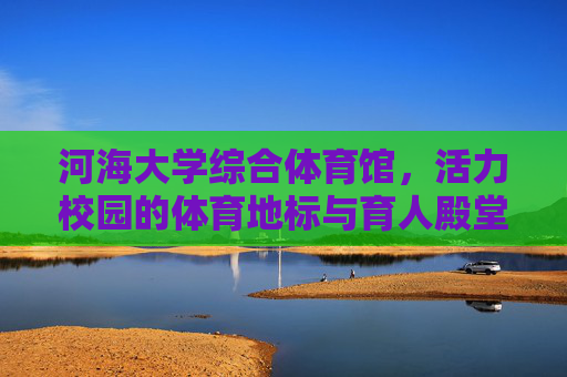 河海大学综合体育馆,活力校园的体育地标与育人殿堂,河海大学综合体育馆,活力校园体育地标与育人殿堂 河海大学综合体育馆,活力校园的体育地标与育人殿堂,河海大学综合体育馆,活力校园体育地标与育人殿堂