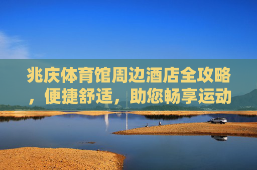 兆庆体育馆周边酒店全攻略，便捷舒适，助您畅享运动之旅，兆庆体育馆周边酒店全攻略，便捷舒适畅享运动之旅