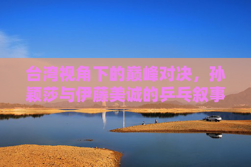台湾视角下的巅峰对决,孙颖莎与伊藤美诚的乒乓叙事,中国视角下孙颖莎与伊藤美诚的巅峰乒乓对决 台湾视角下的巅峰对决,孙颖莎与伊藤美诚的乒乓叙事,中国视角下孙颖莎与伊藤美诚的巅峰乒乓对决