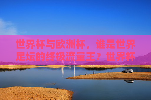 世界杯与欧洲杯,谁是世界足坛的终极流量王?世界杯与欧洲杯,谁是世界足坛的终极流量王? 世界杯与欧洲杯,谁是世界足坛的终极流量王?世界杯与欧洲杯,谁是世界足坛的终极流量王?