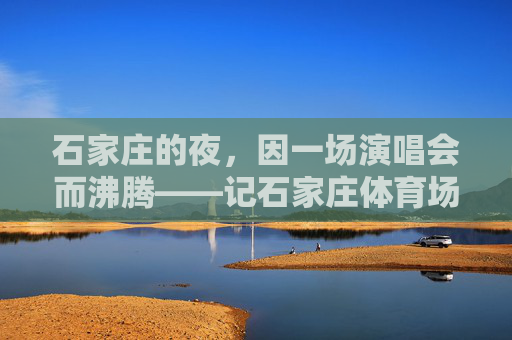 石家庄的夜,因一场演唱会而沸腾——记石家庄体育场演唱会,石家庄体育场演唱会沸腾夜 石家庄的夜,因一场演唱会而沸腾——记石家庄体育场演唱会,石家庄体育场演唱会沸腾夜