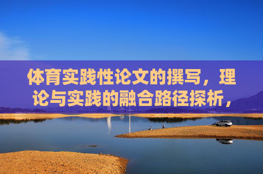 体育实践性论文的撰写,理论与实践的融合路径探析,体育实践性论文撰写中理论与实践融合路径探析 体育实践性论文的撰写,理论与实践的融合路径探析,体育实践性论文撰写中理论与实践融合路径探析