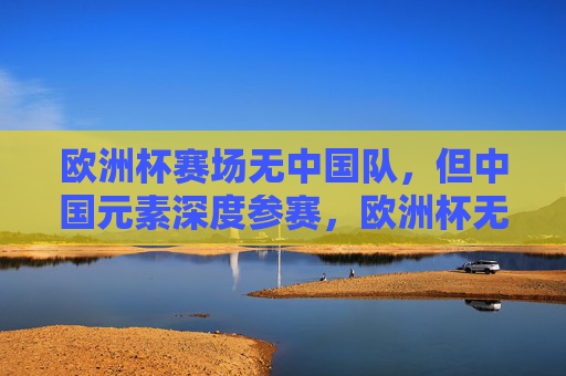 欧洲杯赛场无中国队，但中国元素深度参赛，欧洲杯无中国队，中国元素深度参赛