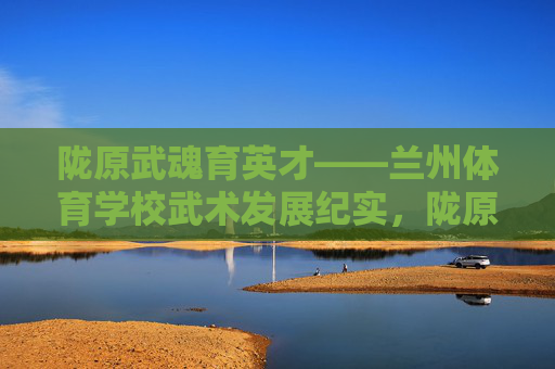 陇原武魂育英才——兰州体育学校武术发展纪实,陇原武魂育英才——兰州体育学校武术发展纪实 陇原武魂育英才——兰州体育学校武术发展纪实,陇原武魂育英才——兰州体育学校武术发展纪实