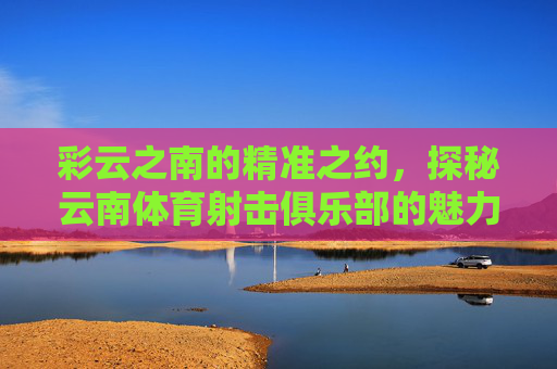 彩云之南的精准之约,探秘云南体育射击俱乐部的魅力,彩云之南精准之约,探秘体育射击俱乐部魅力 彩云之南的精准之约,探秘云南体育射击俱乐部的魅力,彩云之南精准之约,探秘体育射击俱乐部魅力