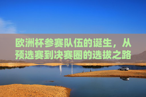 欧洲杯参赛队伍的诞生,从预选赛到决赛圈的选拔之路,欧洲杯参赛队伍的诞生之路,从预选赛到决赛圈 欧洲杯参赛队伍的诞生,从预选赛到决赛圈的选拔之路,欧洲杯参赛队伍的诞生之路,从预选赛到决赛圈