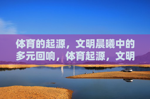 体育的起源,文明晨曦中的多元回响,体育起源,文明晨曦的多元回响 体育的起源,文明晨曦中的多元回响,体育起源,文明晨曦的多元回响