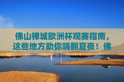 佛山禅城欧洲杯观赛指南，这些地方助你嗨翻夏夜！佛山禅城欧洲杯观赛指南，夏夜嗨翻看球地！