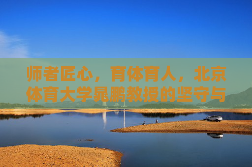 师者匠心,育体育人,北京体育大学晁鹏教授的坚守与追求,师者匠心育体育人,晁鹏教授的坚守与追求 师者匠心,育体育人,北京体育大学晁鹏教授的坚守与追求,师者匠心育体育人,晁鹏教授的坚守与追求