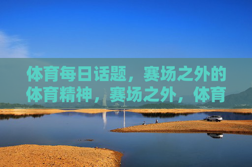 体育每日话题,赛场之外的体育精神,赛场之外,体育精神的日常绽放 体育每日话题,赛场之外的体育精神,赛场之外,体育精神的日常绽放