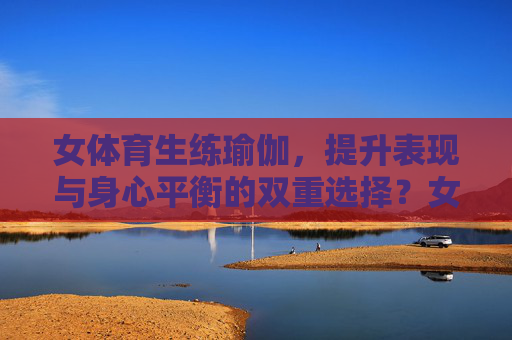女体育生练瑜伽,提升表现与身心平衡的双重选择?女体育生瑜伽,提升表现与身心平衡的双重赋能 女体育生练瑜伽,提升表现与身心平衡的双重选择?女体育生瑜伽,提升表现与身心平衡的双重赋能