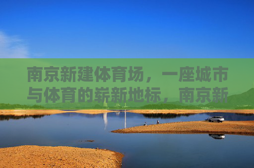 南京新建体育场,一座城市与体育的崭新地标,南京新建体育场,城市体育新地标 南京新建体育场,一座城市与体育的崭新地标,南京新建体育场,城市体育新地标