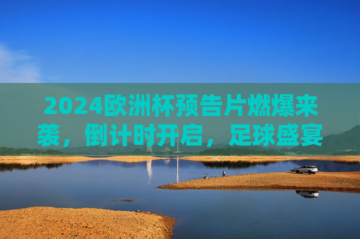 2024欧洲杯预告片燃爆来袭，倒计时开启，足球盛宴悬念拉满！2024欧洲杯预告片燃爆倒计时 足球盛宴悬念拉满