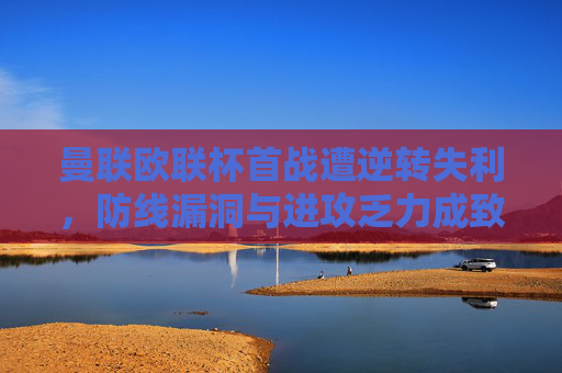 曼联欧联杯首战遭逆转失利，防线漏洞与进攻乏力成致命伤，曼联欧联杯首战遭逆转 防线进攻成致命伤