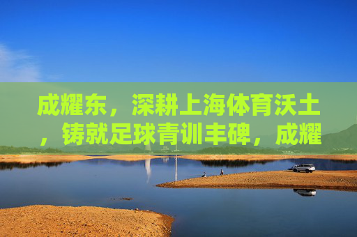 成耀东,深耕上海体育沃土,铸就足球青训丰碑,成耀东深耕上海沃土铸就足球青训丰碑 成耀东,深耕上海体育沃土,铸就足球青训丰碑,成耀东深耕上海沃土铸就足球青训丰碑