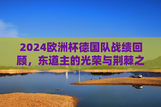 2024欧洲杯德国队战绩回顾,东道主的光荣与荆棘之路,2024欧洲杯德国队,东道主的光荣与荆棘之路 2024欧洲杯德国队战绩回顾,东道主的光荣与荆棘之路,2024欧洲杯德国队,东道主的光荣与荆棘之路