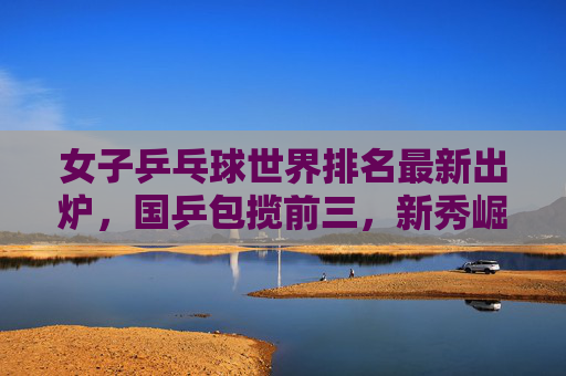 女子乒乓球世界排名最新出炉，国乒包揽前三，新秀崛起引发关注，女子乒乓球世界排名更新，国乒包揽前三，新秀崛起引关注