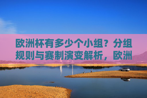 欧洲杯有多少个小组？分组规则与赛制演变解析，欧洲杯小组数量、分组规则与赛制演变解析