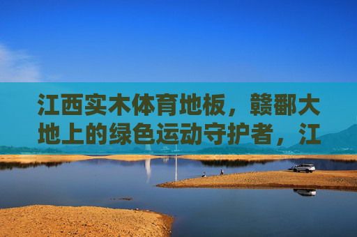 江西实木体育地板，赣鄱大地上的绿色运动守护者，江西实木体育地板，赣鄱大地的绿色运动守护者