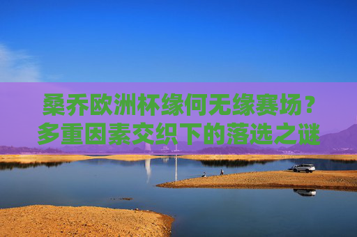 桑乔欧洲杯缘何无缘赛场？多重因素交织下的落选之谜，桑乔欧洲杯落选，多重因素交织的谜题