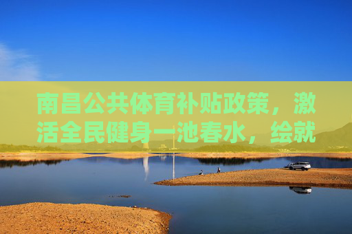 南昌公共体育补贴政策，激活全民健身一池春水，绘就幸福生活新图景，南昌公共体育补贴激活全民健身一池春水