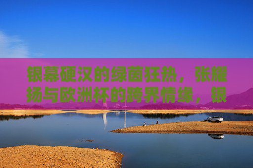 银幕硬汉的绿茵狂热,张耀扬与欧洲杯的跨界情缘,银幕硬汉的绿茵狂热,张耀扬与欧洲杯的跨界情缘 银幕硬汉的绿茵狂热,张耀扬与欧洲杯的跨界情缘,银幕硬汉的绿茵狂热,张耀扬与欧洲杯的跨界情缘