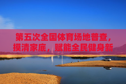第五次全国体育场地普查，摸清家底，赋能全民健身新未来，第五次全国体育场地普查，摸清家底，赋能全民健身新未来