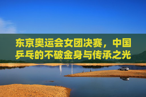 东京奥运会女团决赛,中国乒乓的不破金身与传承之光,东京奥运女团决赛,中国乒乓不破金身 传承之光 东京奥运会女团决赛,中国乒乓的不破金身与传承之光,东京奥运女团决赛,中国乒乓不破金身 传承之光