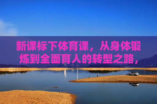 新课标下体育课,从身体锻炼到全面育人的转型之路,新课标下体育课,从身体锻炼到全面育人的转型之路 新课标下体育课,从身体锻炼到全面育人的转型之路,新课标下体育课,从身体锻炼到全面育人的转型之路