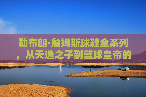 勒布朗·詹姆斯球鞋全系列,从天选之子到篮球皇帝的足下史诗,勒布朗·詹姆斯球鞋全系列,从天选之子到篮球皇帝的足下史诗 勒布朗·詹姆斯球鞋全系列,从天选之子到篮球皇帝的足下史诗,勒布朗·詹姆斯球鞋全系列,从天选之子到篮球皇帝的足下史诗